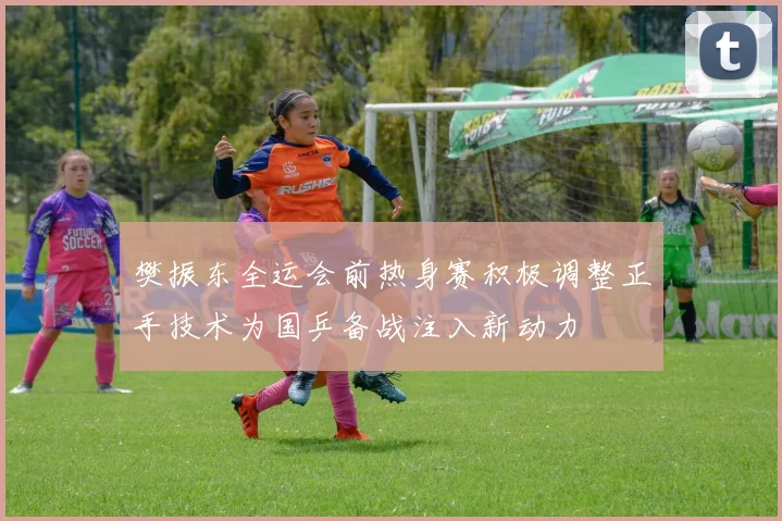 樊振东全运会前热身赛积极调整正手技术为国乒备战注入新动力