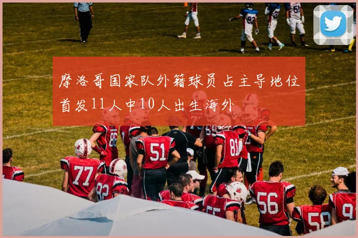 摩洛哥国家队外籍球员占主导地位首发11人中10人出生海外