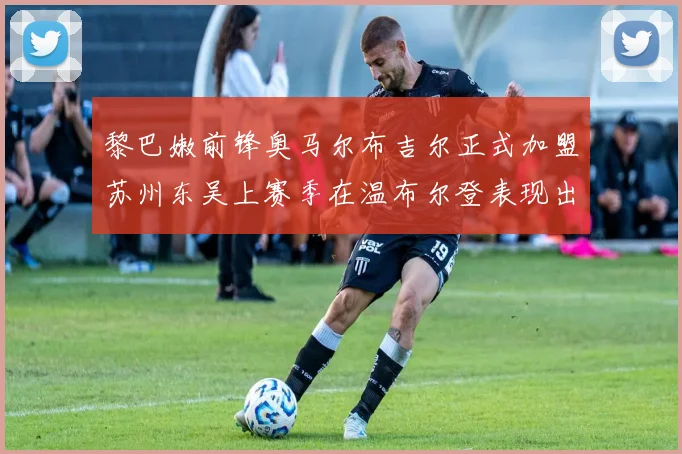 黎巴嫩前锋奥马尔布吉尔正式加盟苏州东吴上赛季在温布尔登表现出色