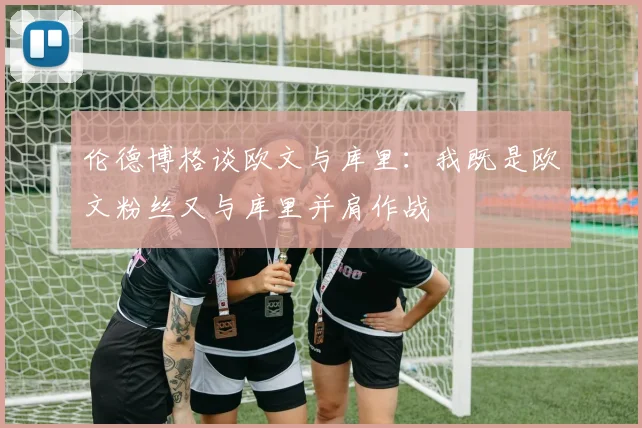 伦德博格谈欧文与库里：我既是欧文粉丝又与库里并肩作战